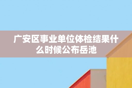 广安区事业单位体检结果什么时候公布岳池