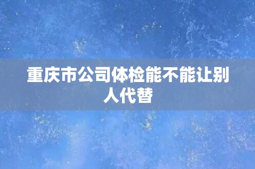 重庆市公司体检能不能让别人代替