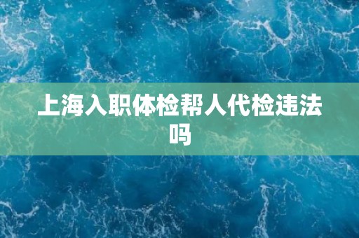 上海入职体检帮人代检违法吗