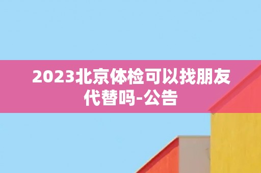 2023北京体检可以找朋友代替吗-公告