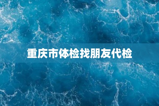 重庆市体检找朋友代检