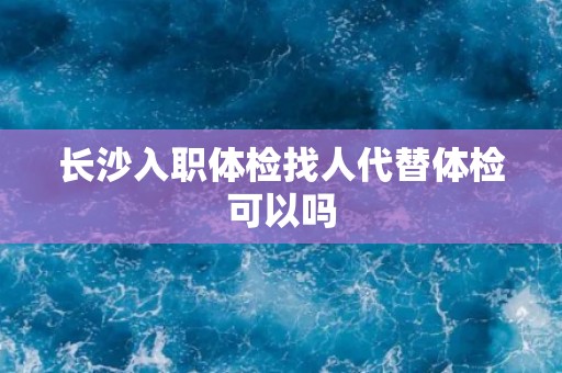 长沙入职体检找人代替体检可以吗