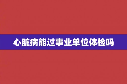 心脏病能过事业单位体检吗
