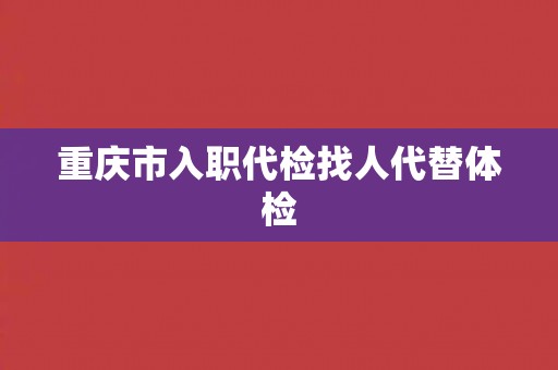 重庆市入职代检找人代替体检 重庆市入职代检找人代替体检