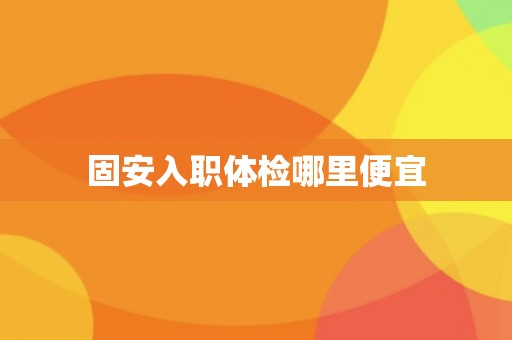 固安入职体检哪里便宜