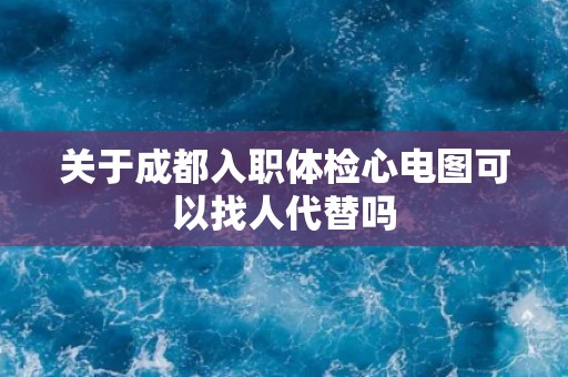 关于成都入职体检心电图可以找人代替吗