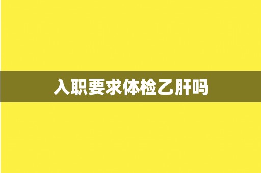 入职要求体检乙肝吗 入职要求体检乙肝吗