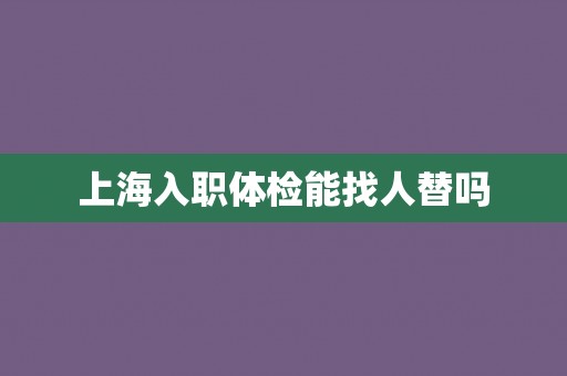 上海入职体检能找人替吗 上海入职体检能找人替吗