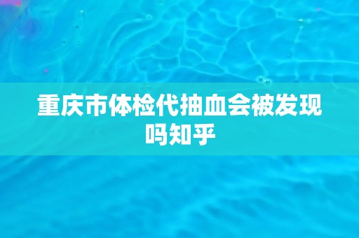 重庆市体检代抽血会被发现吗知乎 重庆市体检代抽血会被发现吗知乎