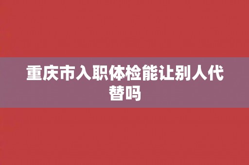 重庆市入职体检能让别人代替吗