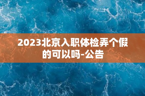 2023北京入职体检弄个假的可以吗-公告