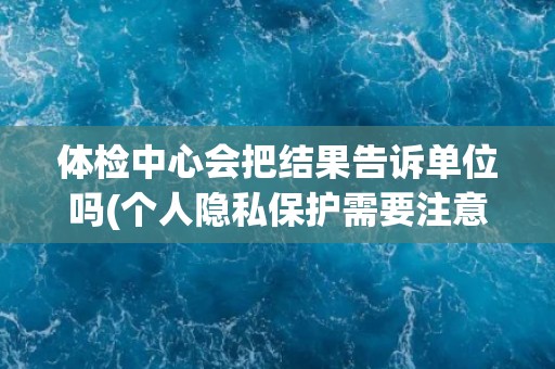 体检中心会把结果告诉单位吗(个人隐私保护需要注意的事项) 体检中心会把结果告诉单位吗(个人隐私保护需要注意的事项)