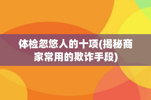 体检忽悠人的十项(揭秘商家常用的欺诈手段)