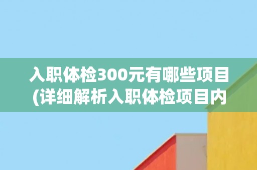 入职体检300元有哪些项目(详细解析入职体检项目内容及意义)