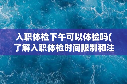 入职体检下午可以体检吗(了解入职体检时间限制和注意事项)