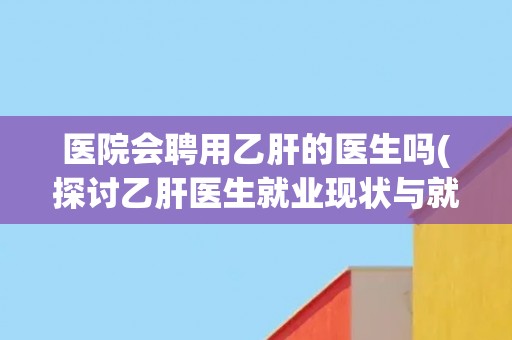医院会聘用乙肝的医生吗(探讨乙肝医生就业现状与就业歧视问题)