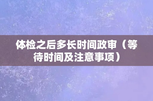 体检之后多长时间政审（等待时间及注意事项）