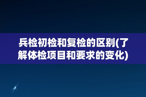 兵检初检和复检的区别(了解体检项目和要求的变化)