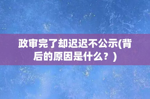 政审完了却迟迟不公示(背后的原因是什么？)