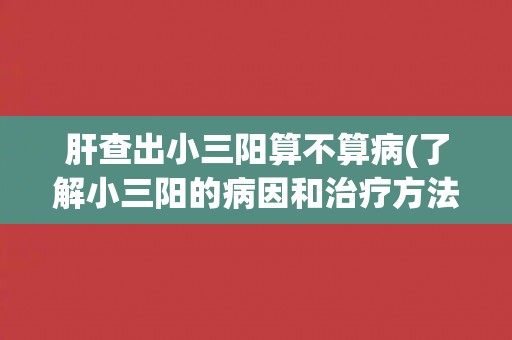 肝查出小三阳算不算病(了解小三阳的病因和治疗方法)