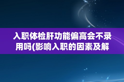 入职体检肝功能偏高会不录用吗(影响入职的因素及解决方法)
