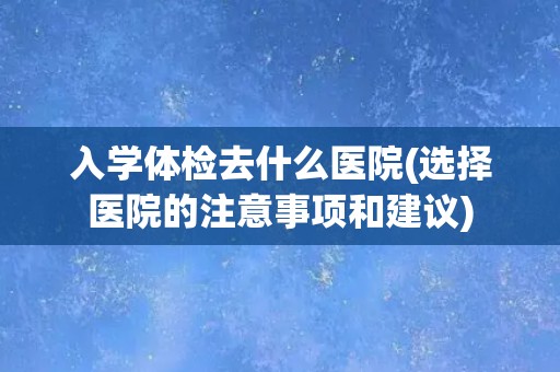 入学体检去什么医院(选择医院的注意事项和建议)