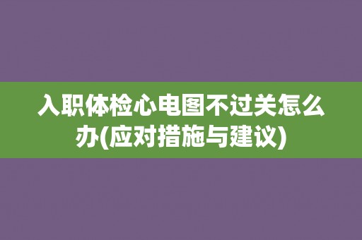 入职体检心电图不过关怎么办(应对措施与建议)