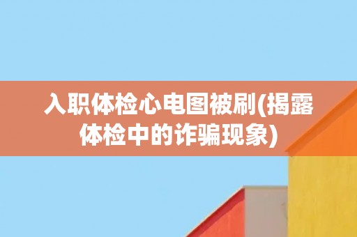 入职体检心电图被刷(揭露体检中的诈骗现象)