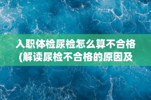 入职体检尿检怎么算不合格(解读尿检不合格的原因及后果)