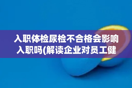 入职体检尿检不合格会影响入职吗(解读企业对员工健康的重视程度)