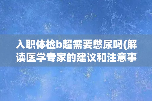 入职体检b超需要憋尿吗(解读医学专家的建议和注意事项)