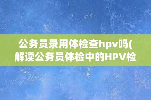 公务员录用体检查hpv吗(解读公务员体检中的HPV检测标准与要求)