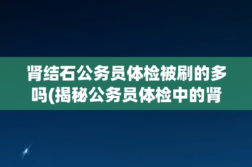 肾结石公务员体检被刷的多吗(揭秘公务员体检中的肾结石刷选现象)