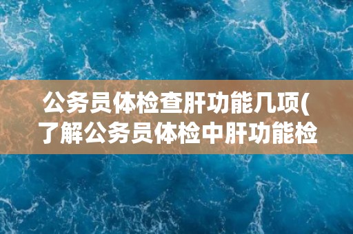 公务员体检查肝功能几项(了解公务员体检中肝功能检查的重要性和具体项目)