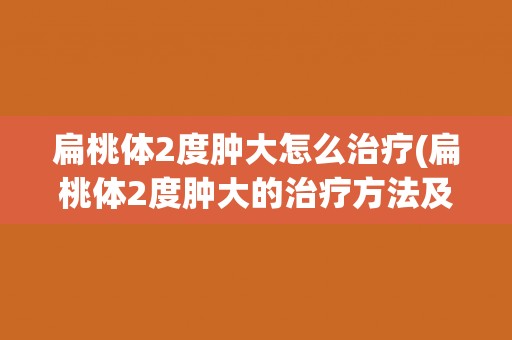 扁桃体2度肿大怎么治疗(扁桃体2度肿大的治疗方法及注意事项)