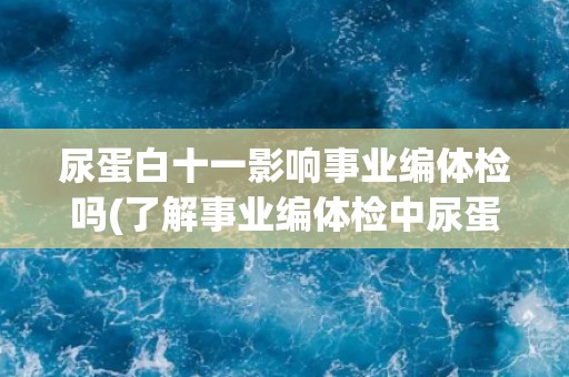 尿蛋白十一影响事业编体检吗(了解事业编体检中尿蛋白十一的影响因素)
