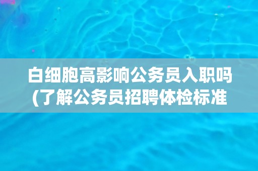 白细胞高影响公务员入职吗(了解公务员招聘体检标准及注意事项)