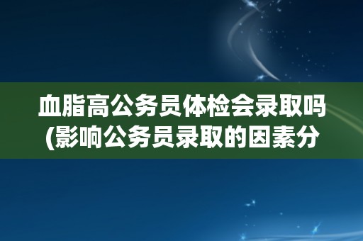 血脂高公务员体检会录取吗(影响公务员录取的因素分析)