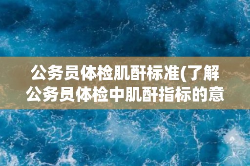 公务员体检肌酐标准(了解公务员体检中肌酐指标的意义和要求)