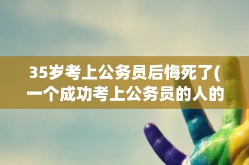 35岁考上公务员后悔死了(一个成功考上公务员的人的内心独白)