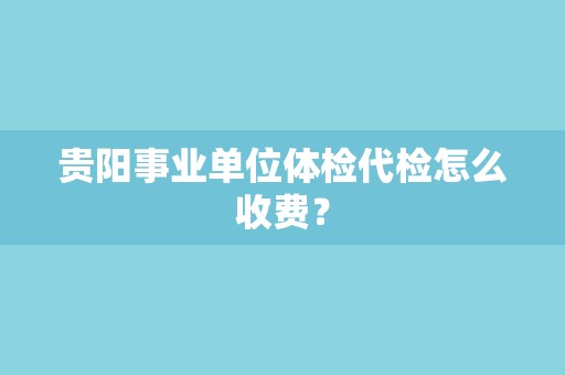 贵阳事业单位体检代检怎么收费？