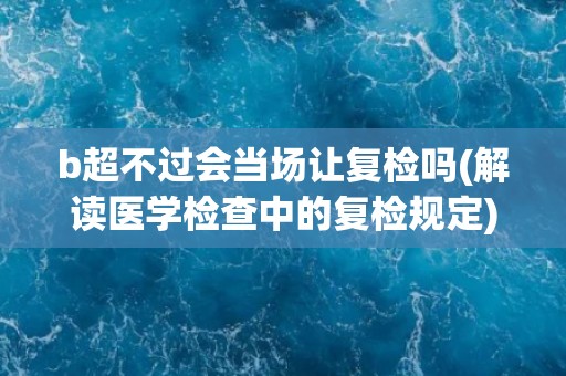 b超不过会当场让复检吗(解读医学检查中的复检规定)