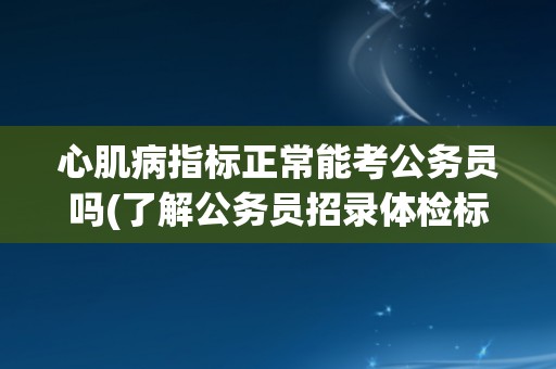 心肌病指标正常能考公务员吗(了解公务员招录体检标准与注意事项)