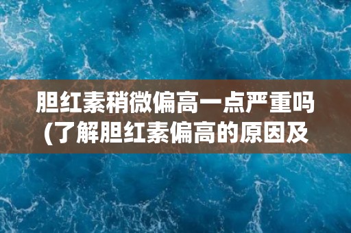 胆红素稍微偏高一点严重吗(了解胆红素偏高的原因及应对措施)
