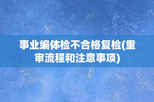 事业编体检不合格复检(重审流程和注意事项)