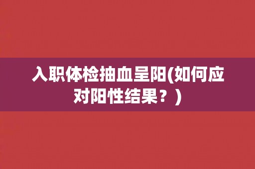 入职体检抽血呈阳(如何应对阳性结果？)