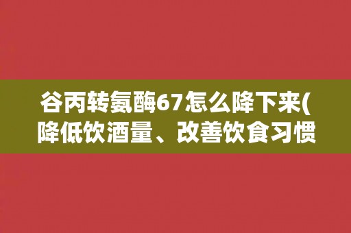 谷丙转氨酶67怎么降下来(降低饮酒量、改善饮食习惯、适当运动等方法)