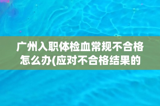 广州入职体检血常规不合格怎么办(应对不合格结果的具体措施与建议)