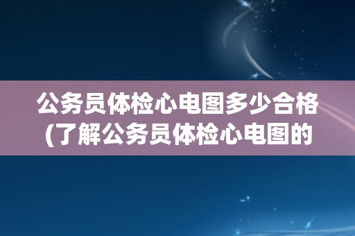 公务员体检心电图多少合格(了解公务员体检心电图的评估标准和注意事项)