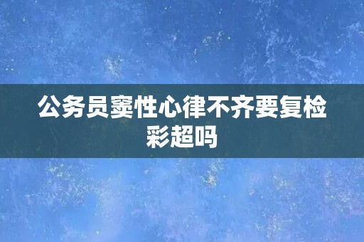 公务员窦性心律不齐要复检彩超吗